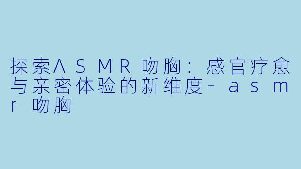 探索ASMR吻胸：感官疗愈与亲密体验的新维度-asmr吻胸