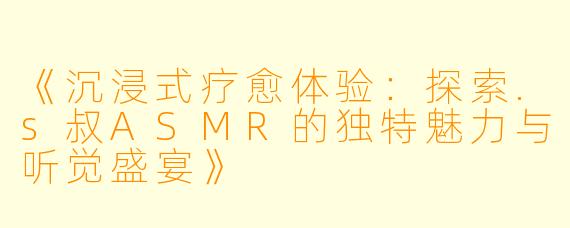 《沉浸式疗愈体验：探索.s叔ASMR的独特魅力与听觉盛宴》