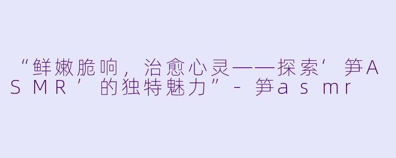 “鲜嫩脆响,治愈心灵——探索‘笋ASMR’的独特魅力”