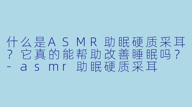 什么是ASMR助眠硬质采耳？它真的能帮助改善睡眠吗？-asmr助眠硬质采耳