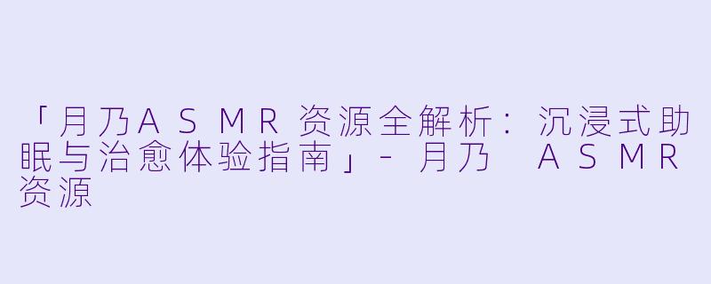 「月乃ASMR资源全解析：沉浸式助眠与治愈体验指南」-月乃 ASMR资源