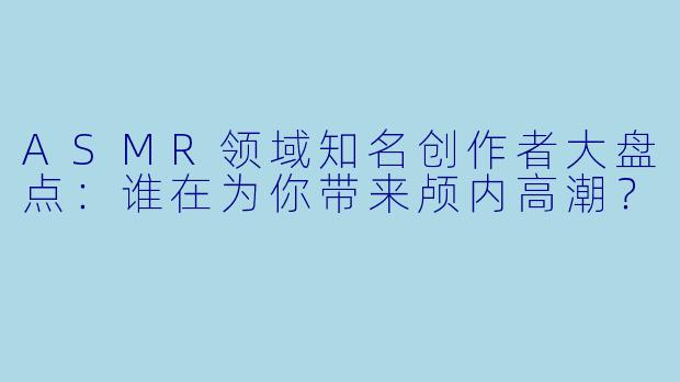 ASMR领域知名创作者大盘点:谁在为你带来颅内高潮?