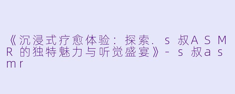 《沉浸式疗愈体验：探索.s叔ASMR的独特魅力与听觉盛宴》-s叔asmr