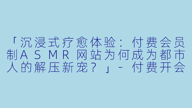「沉浸式疗愈体验:付费会员制ASMR网站为何成为都市人的解压新宠?」