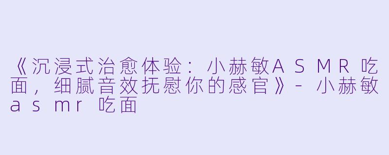 《沉浸式治愈体验：小赫敏ASMR吃面，细腻音效抚慰你的感官》-小赫敏asmr吃面
