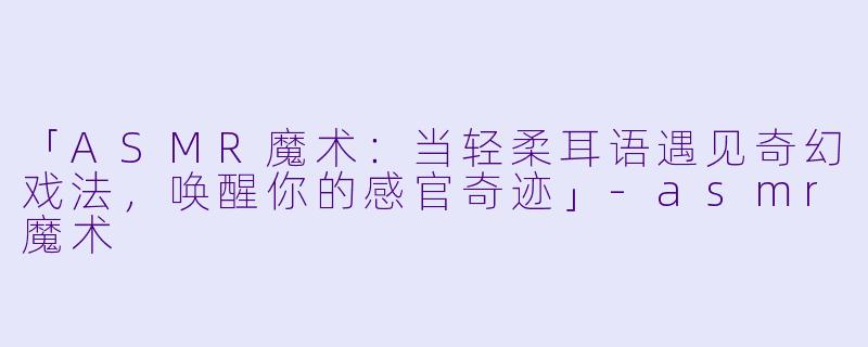 「ASMR魔术：当轻柔耳语遇见奇幻戏法，唤醒你的感官奇迹」-asmr魔术