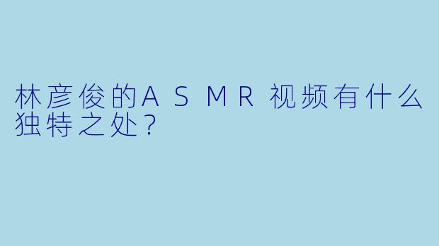 林彦俊的ASMR视频有什么独特之处?
