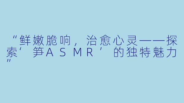 “鲜嫩脆响，治愈心灵——探索‘笋ASMR’的独特魅力”