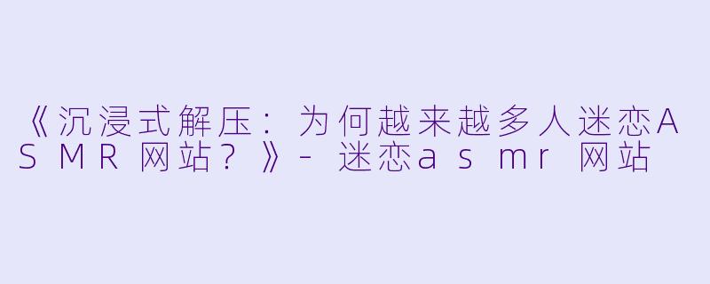 《沉浸式解压：为何越来越多人迷恋ASMR网站？》-迷恋asmr网站