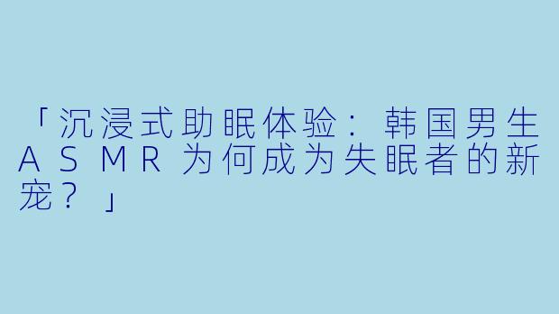 「沉浸式助眠体验：韩国男生ASMR为何成为失眠者的新宠？」