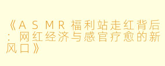 《ASMR福利站走红背后：网红经济与感官疗愈的新风口》