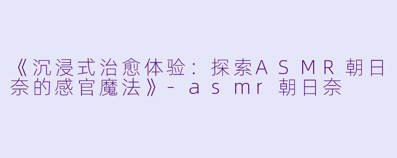 《沉浸式治愈体验：探索ASMR朝日奈的感官魔法》-asmr朝日奈