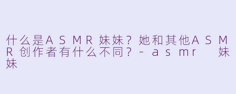 什么是ASMR妹妹?她和其他ASMR创作者有什么不同?