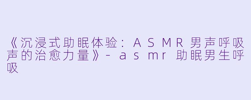 《沉浸式助眠体验：ASMR男声呼吸声的治愈力量》-asmr助眠男生呼吸