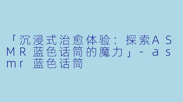 「沉浸式治愈体验:探索ASMR蓝色话筒的魔力」