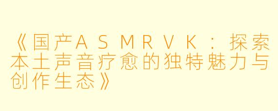 《国产ASMRVK：探索本土声音疗愈的独特魅力与创作生态》