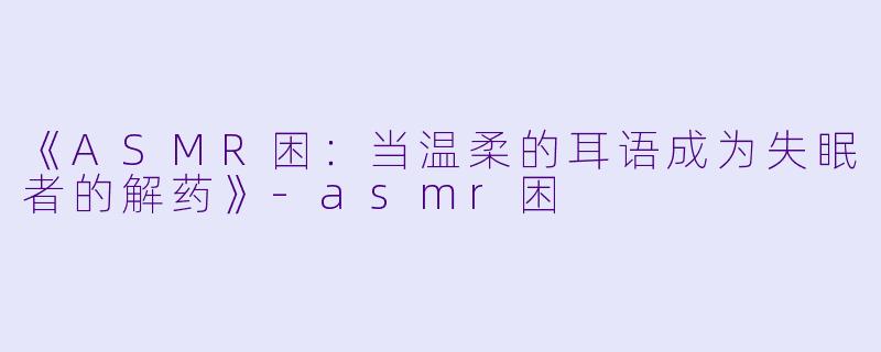 《ASMR困：当温柔的耳语成为失眠者的解药》-asmr困