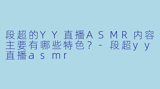 段超的YY直播ASMR内容主要有哪些特色？-段超yy直播asmr