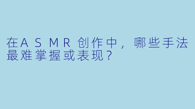 在ASMR创作中,哪些手法最难掌握或表现?