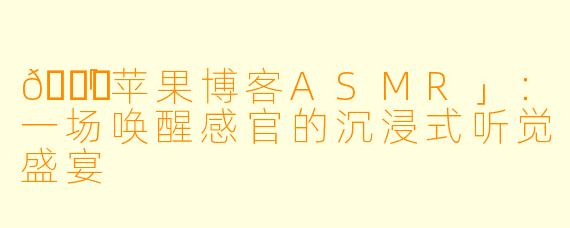 🍎「苹果博客ASMR」：一场唤醒感官的沉浸式听觉盛宴