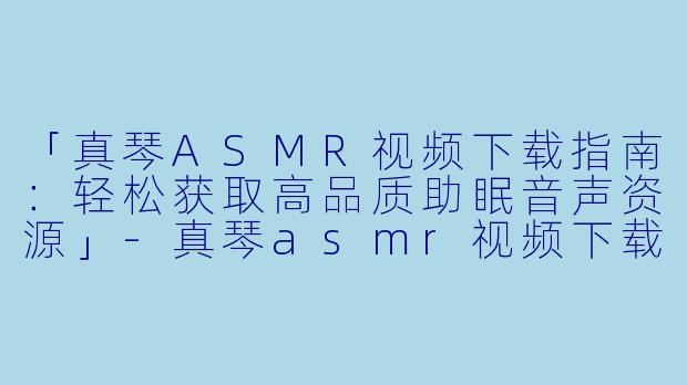 「真琴ASMR视频下载指南：轻松获取高品质助眠音声资源」-真琴asmr视频下载