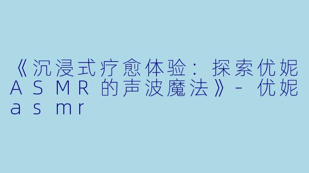 《沉浸式疗愈体验：探索优妮ASMR的声波魔法》-优妮asmr