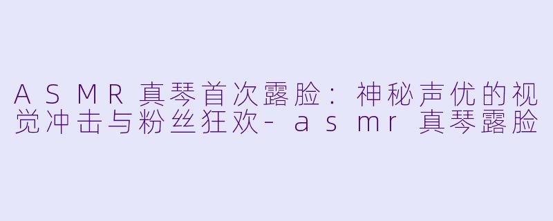 ASMR真琴首次露脸:神秘声优的视觉冲击与粉丝狂欢