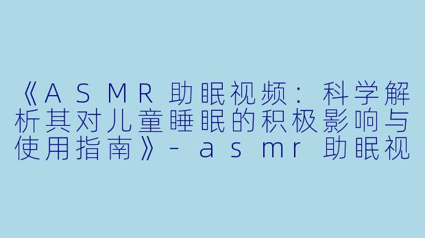 《ASMR助眠视频:科学解析其对儿童睡眠的积极影响与使用指南》