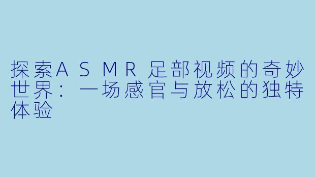 探索ASMR足部视频的奇妙世界：一场感官与放松的独特体验