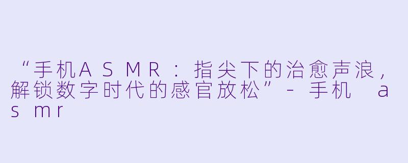 “手机ASMR：指尖下的治愈声浪，解锁数字时代的感官放松”-手机 asmr