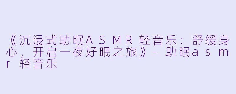 《沉浸式助眠ASMR轻音乐：舒缓身心，开启一夜好眠之旅》-助眠asmr轻音乐