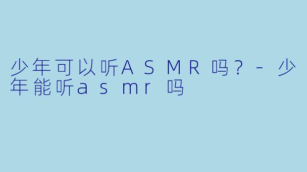 少年可以听ASMR吗？-少年能听asmr吗
