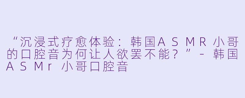 “沉浸式疗愈体验：韩国ASMR小哥的口腔音为何让人欲罢不能？”-韩国ASMr小哥口腔音