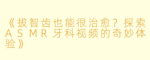 《拔智齿也能很治愈?探索ASMR牙科视频的奇妙体验》