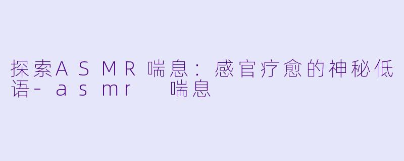 探索ASMR喘息：感官疗愈的神秘低语-asmr 喘息