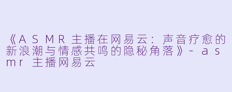 《ASMR主播在网易云:声音疗愈的新浪潮与情感共鸣的隐秘角落》