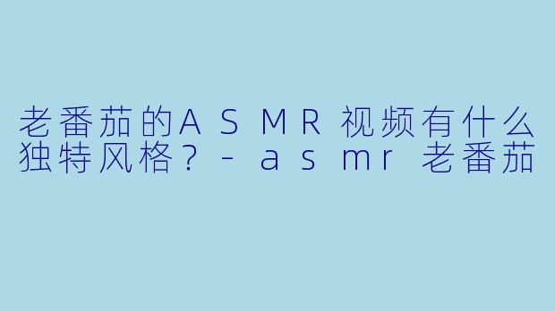 老番茄的ASMR视频有什么独特风格？-asmr老番茄
