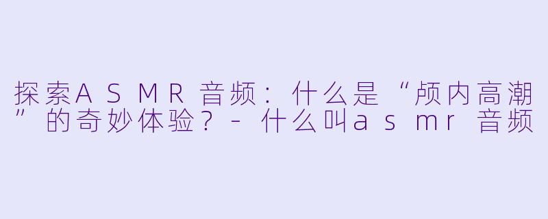 探索ASMR音频：什么是“颅内高潮”的奇妙体验？-什么叫asmr音频