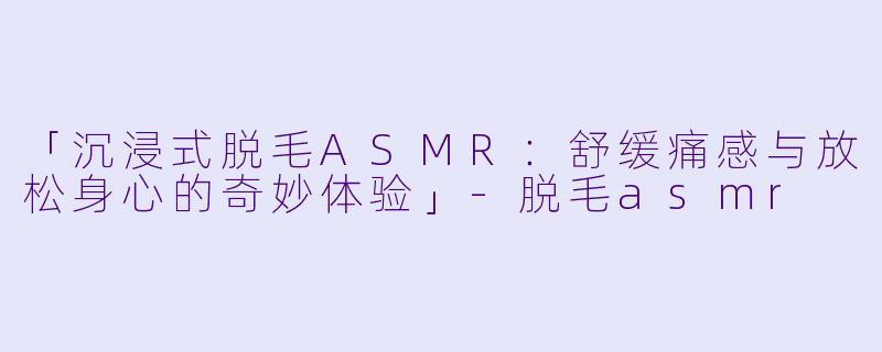 「沉浸式脱毛ASMR:舒缓痛感与放松身心的奇妙体验」