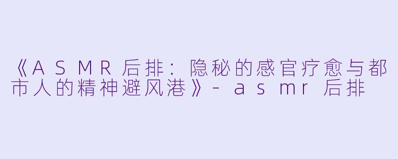 《ASMR后排：隐秘的感官疗愈与都市人的精神避风港》