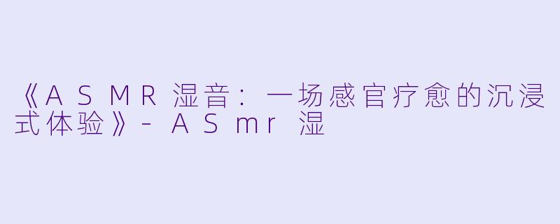 《ASMR湿音：一场感官疗愈的沉浸式体验》-ASmr湿