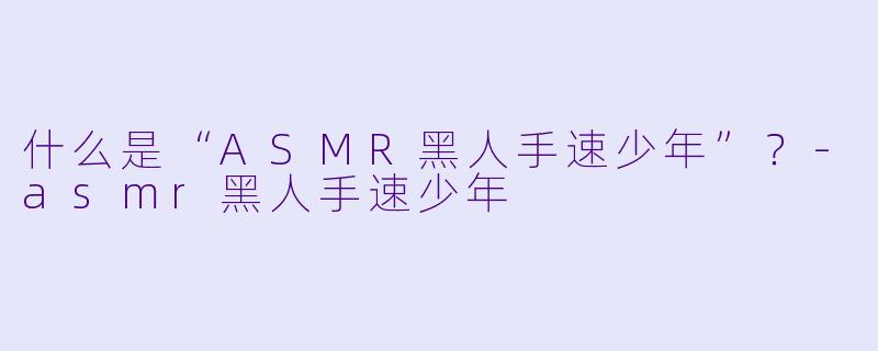 什么是“ASMR黑人手速少年”?