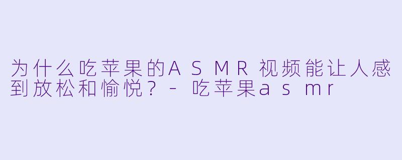 为什么吃苹果的ASMR视频能让人感到放松和愉悦?