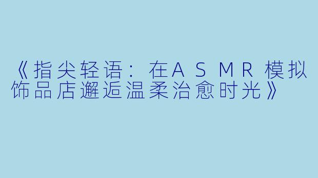 《指尖轻语：在ASMR模拟饰品店邂逅温柔治愈时光》