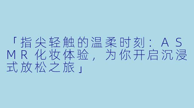 「指尖轻触的温柔时刻：ASMR化妆体验，为你开启沉浸式放松之旅」