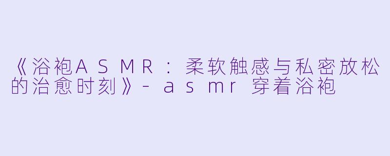 《浴袍ASMR：柔软触感与私密放松的治愈时刻》-asmr穿着浴袍