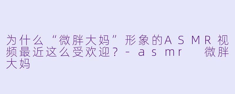 为什么“微胖大妈”形象的ASMR视频最近这么受欢迎？-asmr 微胖大妈