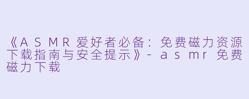 《ASMR爱好者必备：免费磁力资源下载指南与安全提示》-asmr免费磁力下载