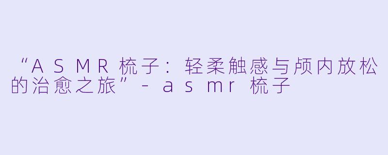 “ASMR梳子：轻柔触感与颅内放松的治愈之旅”-asmr梳子
