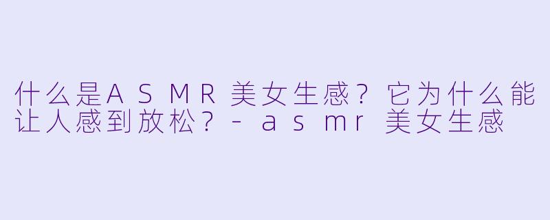 什么是ASMR美女生感？它为什么能让人感到放松？-asmr美女生感